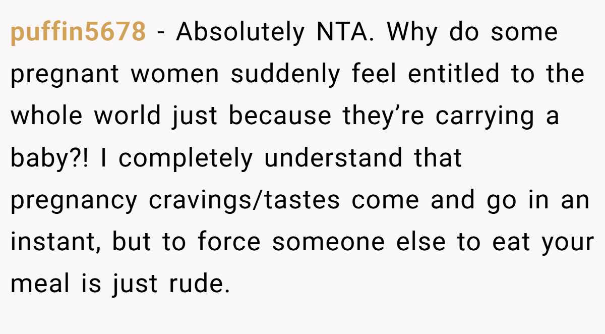 puffin5678 − Absolutely NTA. Why do some pregnant women suddenly feel entitled to the whole world just because they’re carrying a baby?! I completely understand that pregnancy cravings/tastes come and go in an instant, but to force someone else to eat your meal is just rude.