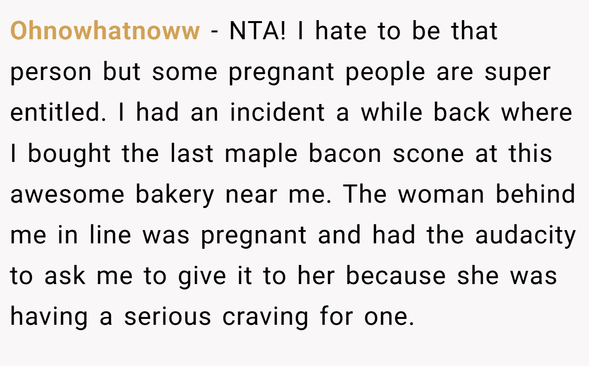 Ohnowhatnoww − NTA! I hate to be that person but some pregnant people are super entitled. I had an incident a while back where I bought the last maple bacon scone at this awesome bakery near me. The woman behind me in line was pregnant and had the audacity to ask me to give it to her because she was having a serious craving for one.