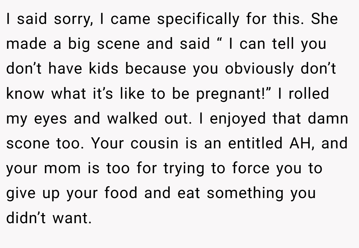 I said sorry, I came specifically for this. She made a big scene and said “ I can tell you don’t have kids because you obviously don’t know what it’s like to be pregnant!” I rolled my eyes and walked out. I enjoyed that damn scone too. Your cousin is an entitled AH, and your mom is too for trying to force you to give up your food and eat something you didn’t want.