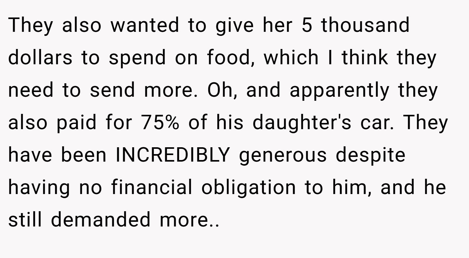 They also wanted to give her 5 thousand dollars to spend on food, which I think they need to send more. Oh, and apparently they also paid for 75% of his daughter's car. They have been INCREDIBLY generous despite having no financial obligation to him, and he still demanded more..
