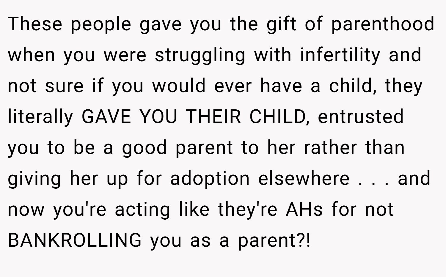 These people gave you the gift of parenthood when you were struggling with infertility and not sure if you would ever have a child, they literally GAVE YOU THEIR CHILD, entrusted you to be a good parent to her rather than giving her up for adoption elsewhere . . . and now you're acting like they're AHs for not BANKROLLING you as a parent?!