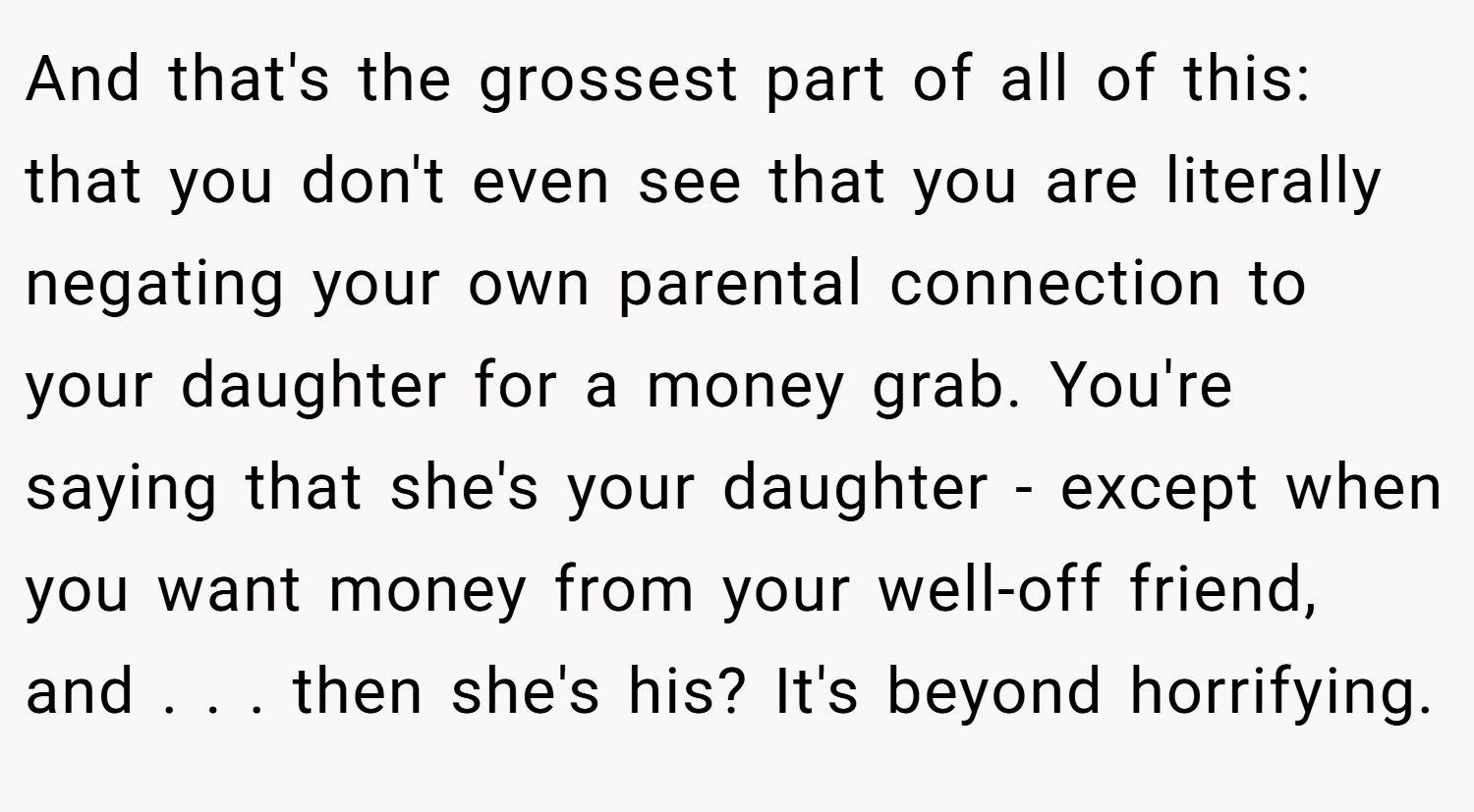 And that's the grossest part of all of this: that you don't even see that you are literally negating your own parental connection to your daughter for a money grab. You're saying that she's your daughter - except when you want money from your well-off friend, and . . . then she's his? It's beyond horrifying.