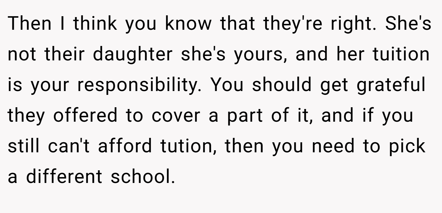 Then I think you know that they're right. She's not their daughter she's yours, and her tuition is your responsibility. You should get grateful they offered to cover a part of it, and if you still can't afford tution, then you need to pick a different school.