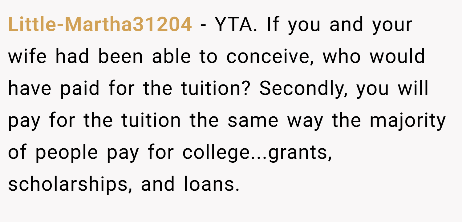 Little-Martha31204 − YTA. If you and your wife had been able to conceive, who would have paid for the tuition? Secondly, you will pay for the tuition the same way the majority of people pay for college...grants, scholarships, and loans.