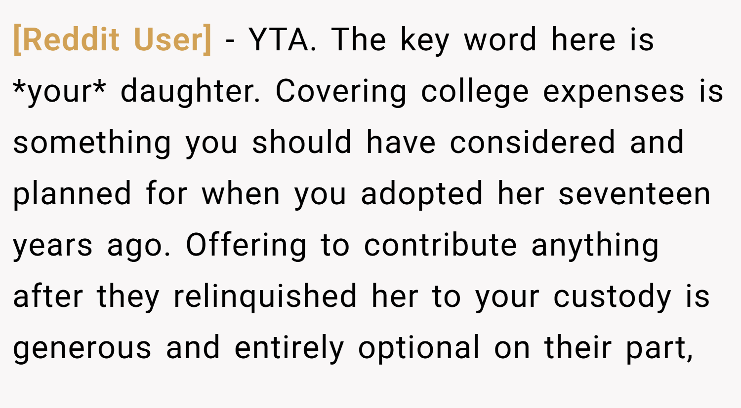 [Reddit User] − YTA. The key word here is *your* daughter. Covering college expenses is something you should have considered and planned for when you adopted her seventeen years ago. Offering to contribute anything after they relinquished her to your custody is generous and entirely optional on their part,