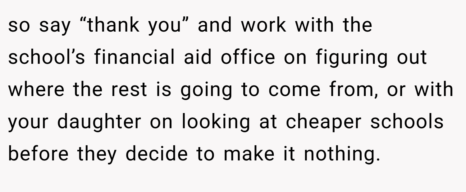 so say “thank you” and work with the school’s financial aid office on figuring out where the rest is going to come from, or with your daughter on looking at cheaper schools before they decide to make it nothing.