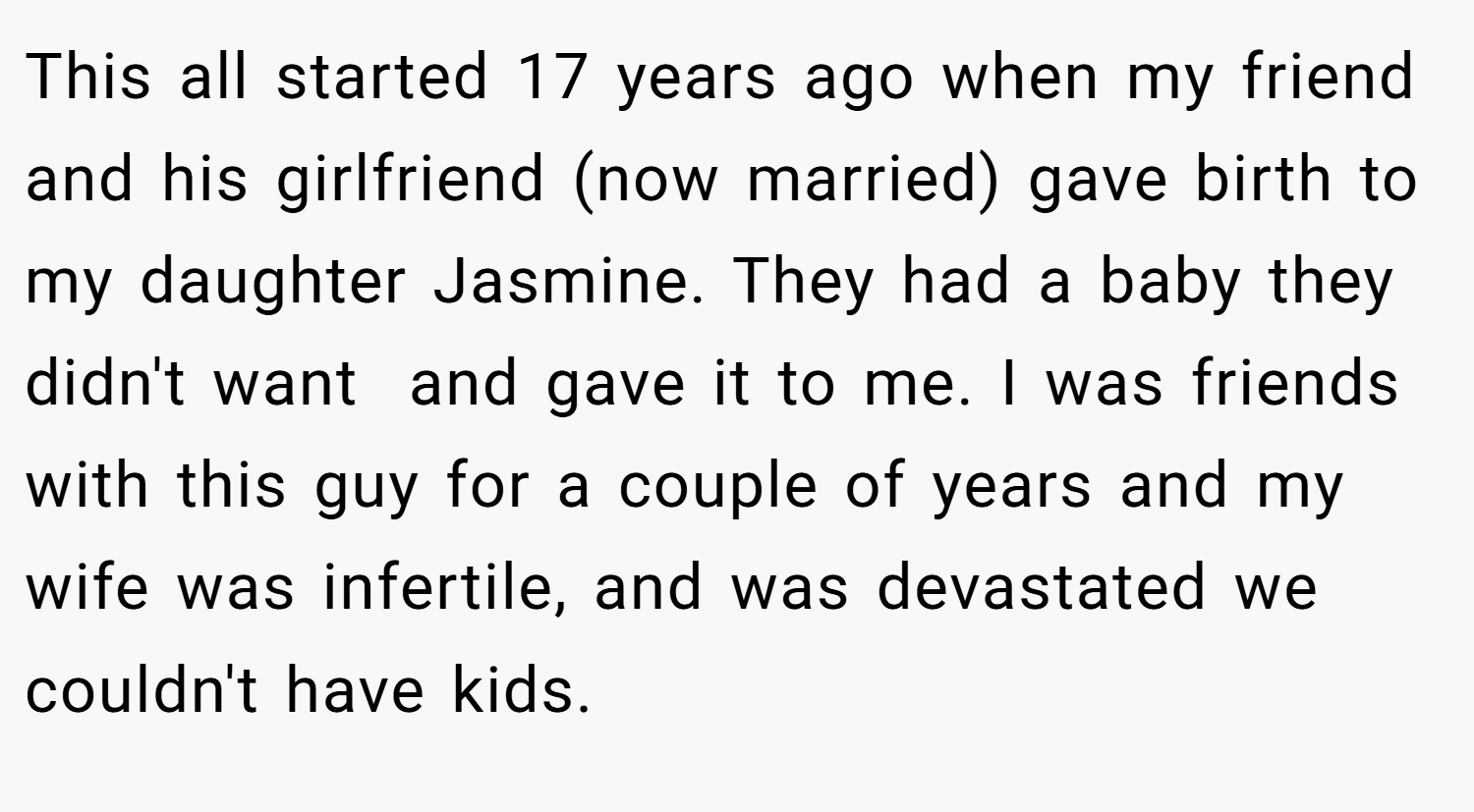 This all started 17 years ago when my friend and his girlfriend (now married) gave birth to my daughter Jasmine. They had a baby they didn't want  and gave it to me. I was friends with this guy for a couple of years and my wife was infertile, and was devastated we couldn't have kids.