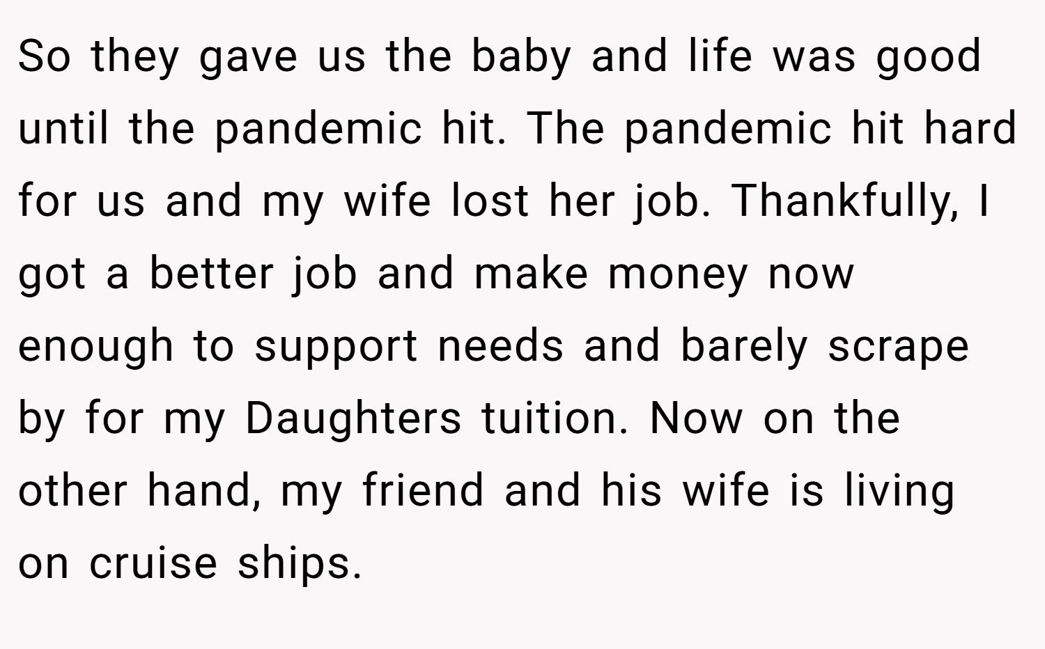 So they gave us the baby and life was good until the pandemic hit. The pandemic hit hard for us and my wife lost her job. Thankfully, I got a better job and make money now enough to support needs and barely scrape by for my Daughters tuition. Now on the other hand, my friend and his wife is living on cruise ships.