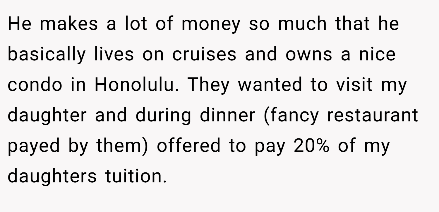 He makes a lot of money so much that he basically lives on cruises and owns a nice condo in Honolulu. They wanted to visit my daughter and during dinner (fancy restaurant payed by them) offered to pay 20% of my daughters tuition.