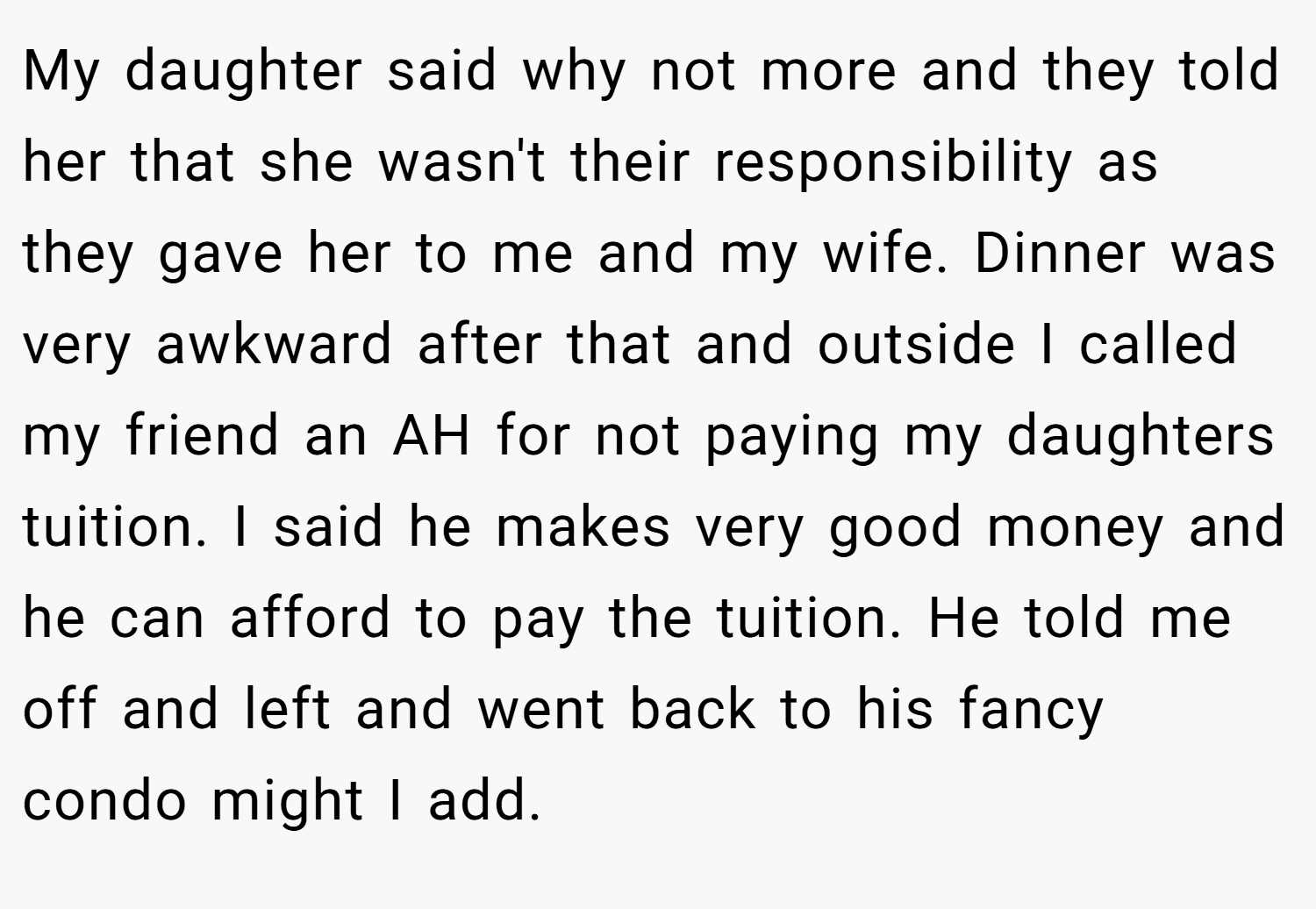 My daughter said why not more and they told her that she wasn't their responsibility as they gave her to me and my wife. Dinner was very awkward after that and outside I called my friend an AH for not paying my daughters tuition. I said he makes very good money and he can afford to pay the tuition. He told me off and left and went back to his fancy condo might I add.