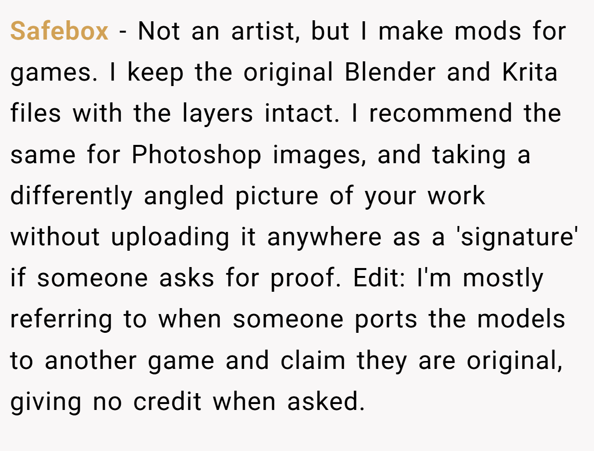 Safebox − Not an artist, but I make mods for games. I keep the original Blender and Krita files with the layers intact. I recommend the same for Photoshop images, and taking a differently angled picture of your work without uploading it anywhere as a 'signature' if someone asks for proof. Edit: I'm mostly referring to when someone ports the models to another game and claim they are original, giving no credit when asked.