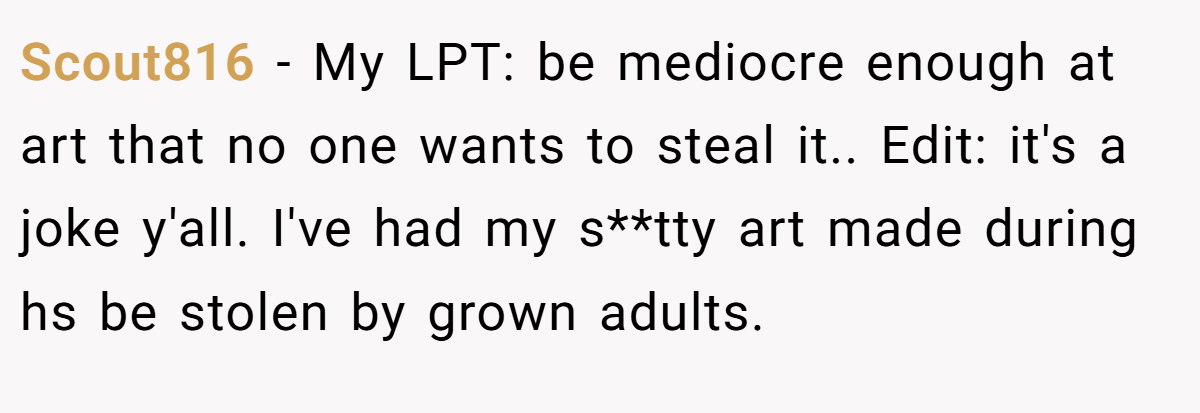 Scout816 − My LPT: be mediocre enough at art that no one wants to steal it.. Edit: it's a joke y'all. I've had my s**tty art made during hs be stolen by grown adults.