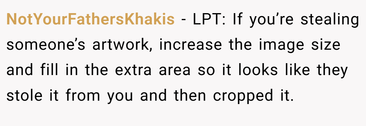 NotYourFathersKhakis − LPT: If you’re stealing someone’s artwork, increase the image size and fill in the extra area so it looks like they stole it from you and then cropped it.
