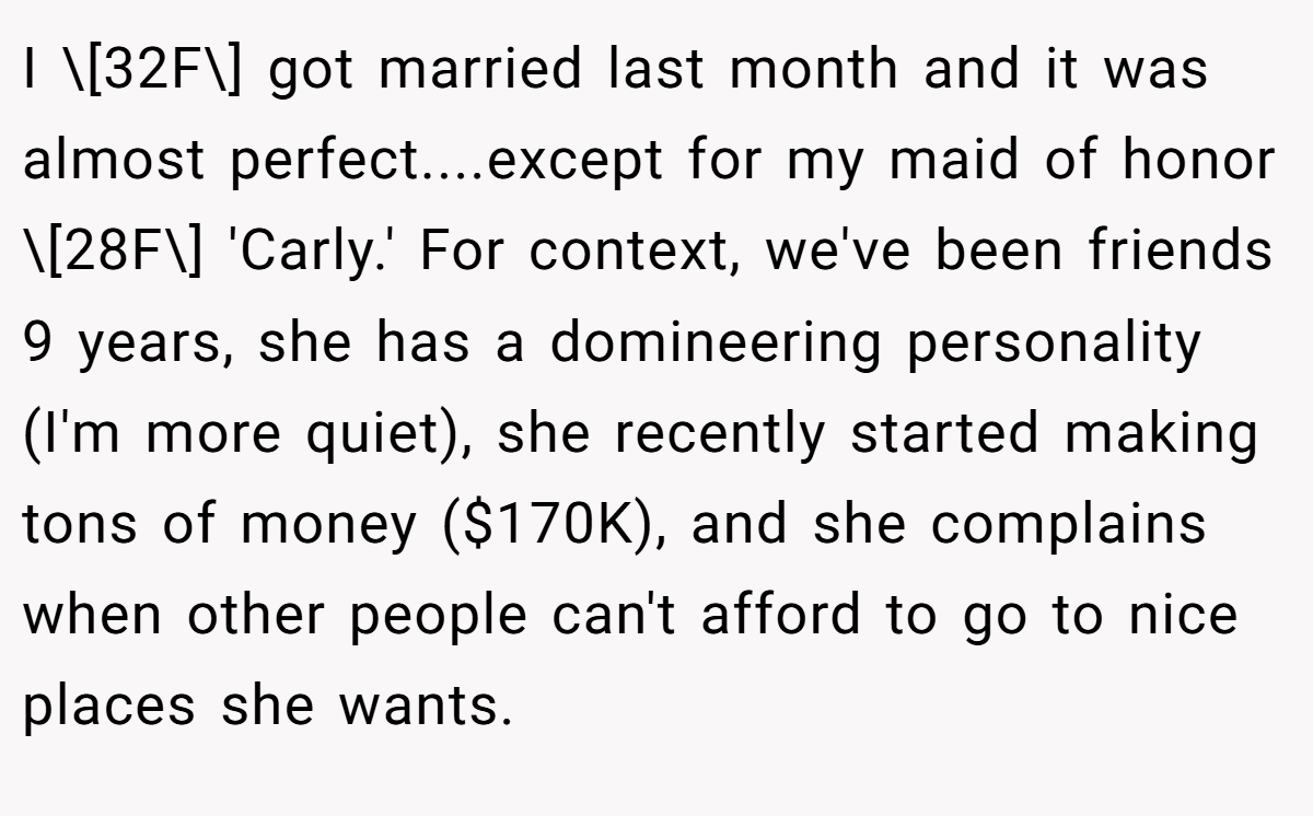 I \[32F\] got married last month and it was almost perfect....except for my maid of honor \[28F\] 'Carly.' For context, we've been friends 9 years, she has a domineering personality (I'm more quiet), she recently started making tons of money ($170K), and she complains when other people can't afford to go to nice places she wants.