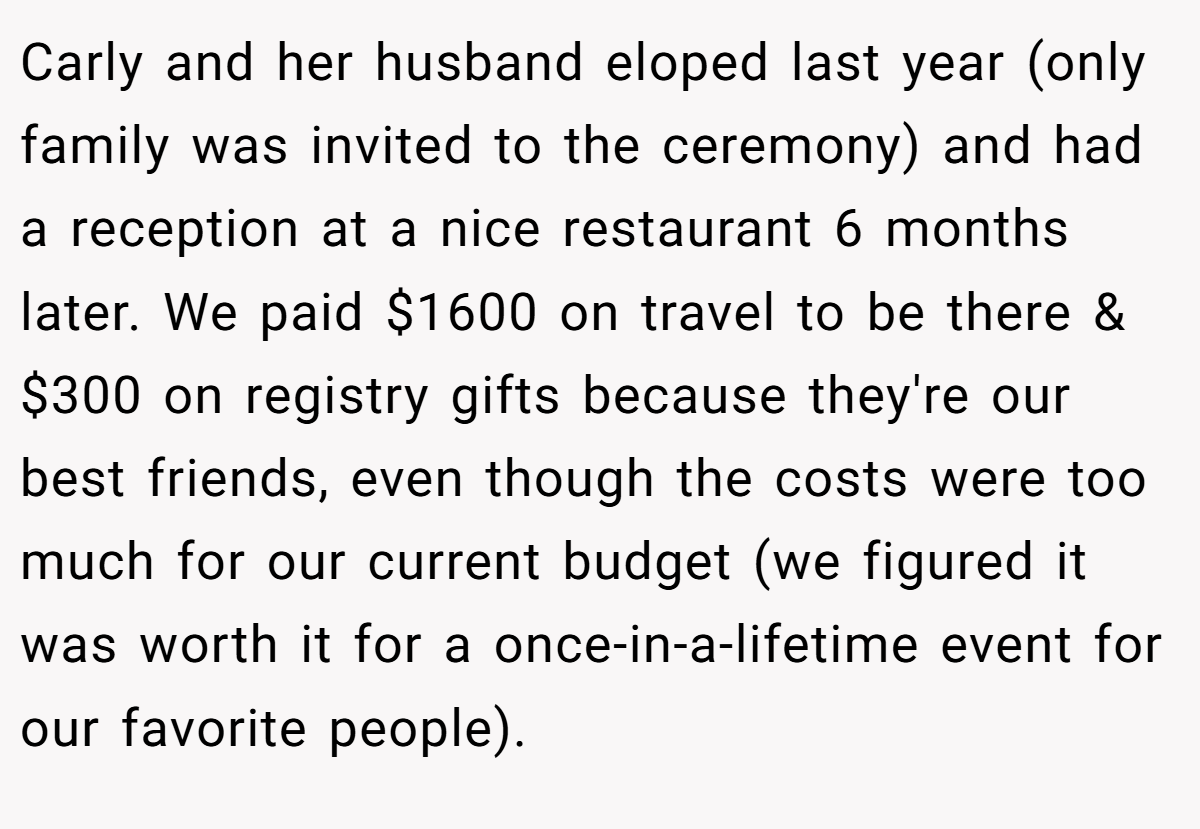Carly and her husband eloped last year (only family was invited to the ceremony) and had a reception at a nice restaurant 6 months later. We paid $1600 on travel to be there & $300 on registry gifts because they're our best friends, even though the costs were too much for our current budget (we figured it was worth it for a once-in-a-lifetime event for our favorite people).