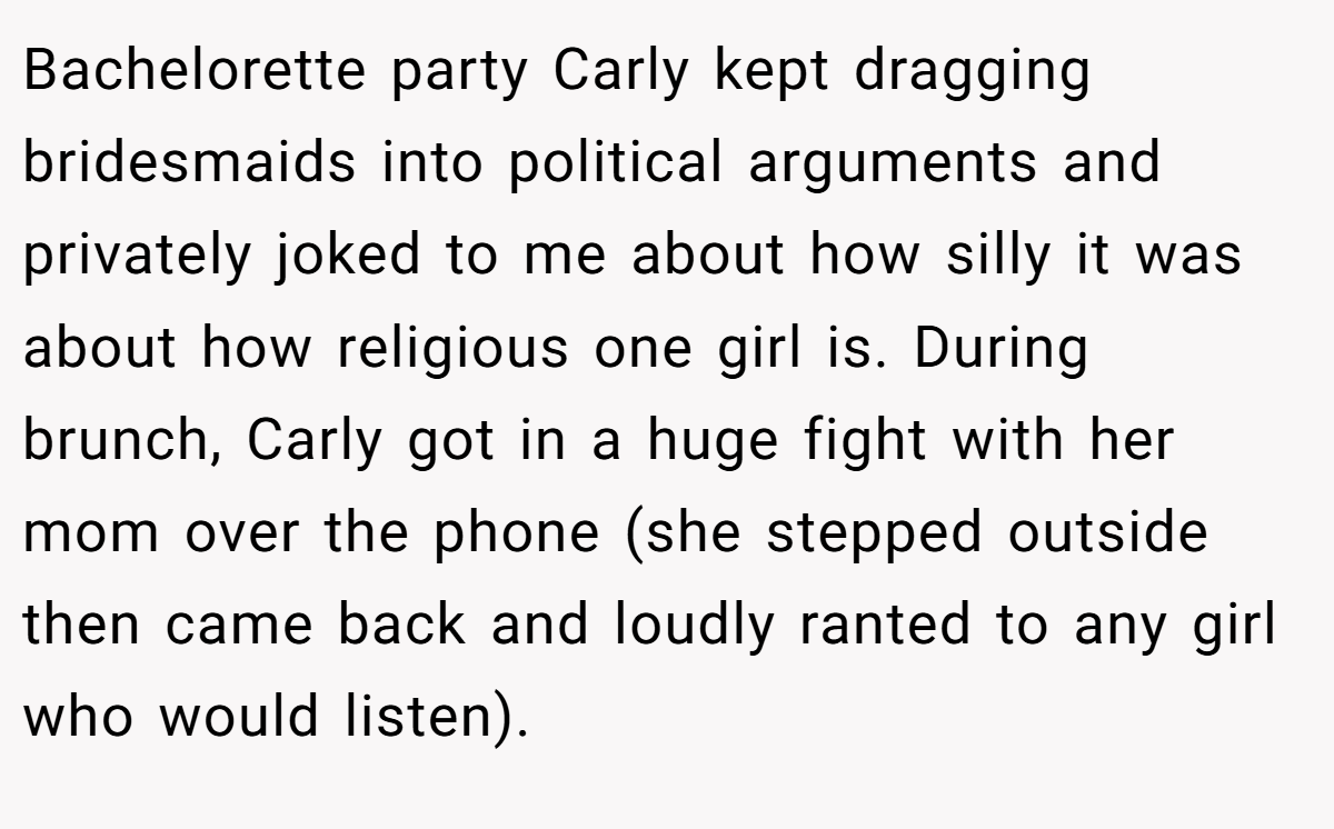 Bachelorette party Carly kept dragging bridesmaids into political arguments and privately joked to me about how silly it was about how religious one girl is. During brunch, Carly got in a huge fight with her mom over the phone (she stepped outside then came back and loudly ranted to any girl who would listen).