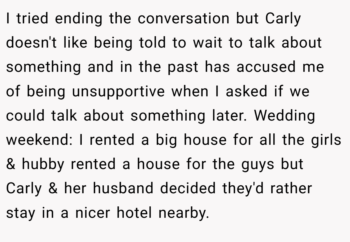 I tried ending the conversation but Carly doesn't like being told to wait to talk about something and in the past has accused me of being unsupportive when I asked if we could talk about something later. Wedding weekend: I rented a big house for all the girls & hubby rented a house for the guys but Carly & her husband decided they'd rather stay in a nicer hotel nearby.