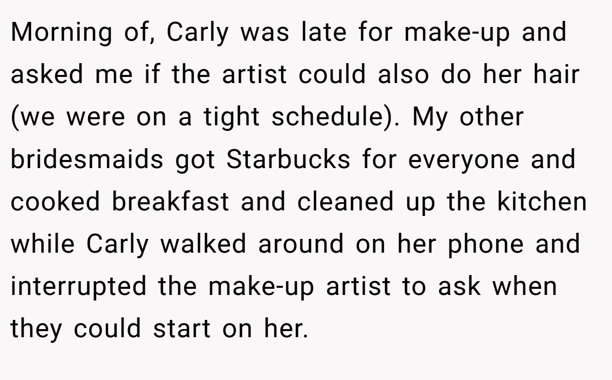 Morning of, Carly was late for make-up and asked me if the artist could also do her hair (we were on a tight schedule). My other bridesmaids got Starbucks for everyone and cooked breakfast and cleaned up the kitchen while Carly walked around on her phone and interrupted the make-up artist to ask when they could start on her.