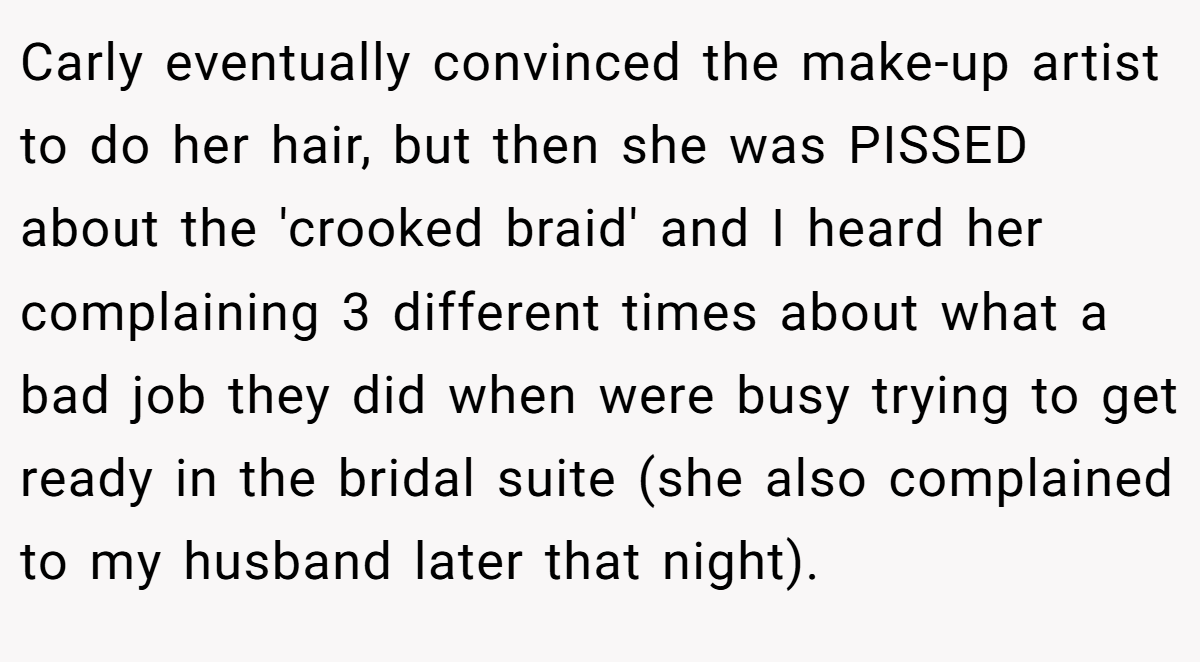 Carly eventually convinced the make-up artist to do her hair, but then she was PISSED about the 'crooked braid' and I heard her complaining 3 different times about what a bad job they did when were busy trying to get ready in the bridal suite (she also complained to my husband later that night).