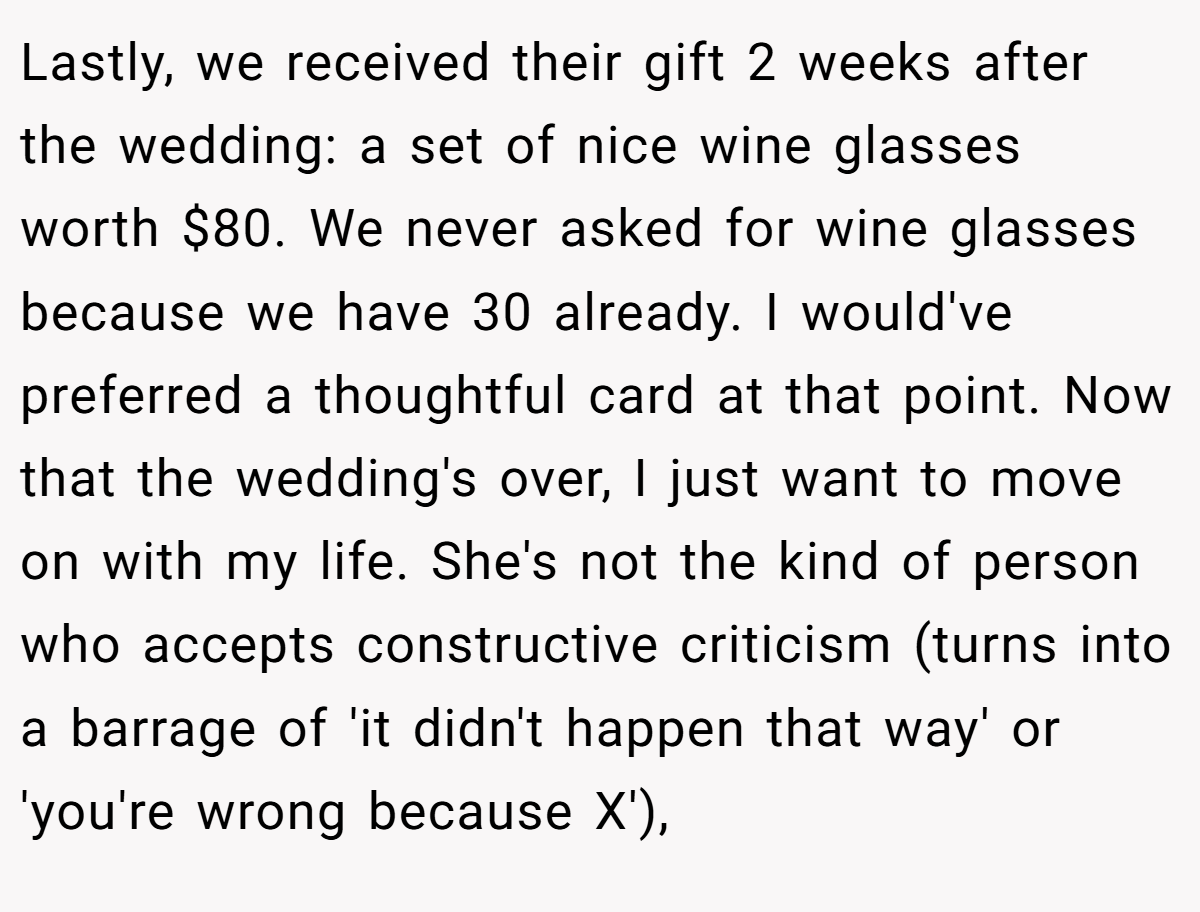 Lastly, we received their gift 2 weeks after the wedding: a set of nice wine glasses worth $80. We never asked for wine glasses because we have 30 already. I would've preferred a thoughtful card at that point. Now that the wedding's over, I just want to move on with my life. She's not the kind of person who accepts constructive criticism (turns into a barrage of 'it didn't happen that way' or 'you're wrong because X'),