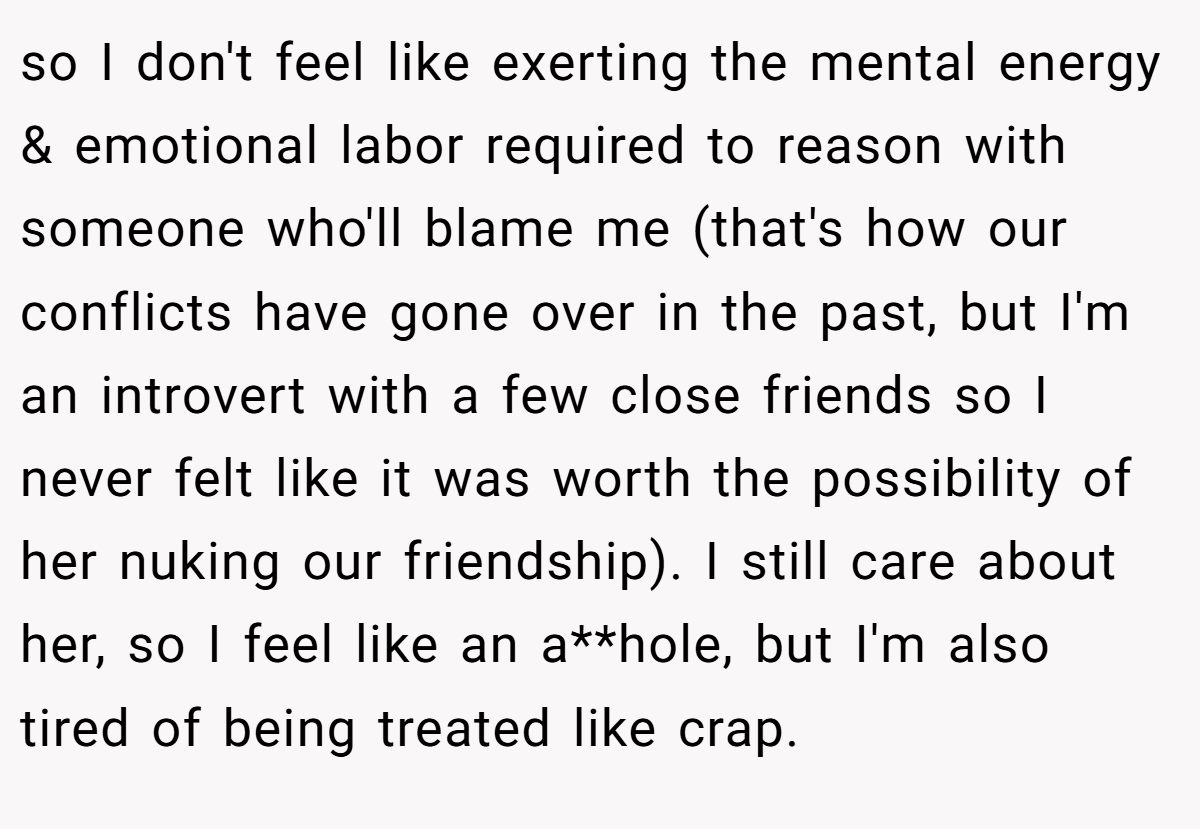so I don't feel like exerting the mental energy & emotional labor required to reason with someone who'll blame me (that's how our conflicts have gone over in the past, but I'm an introvert with a few close friends so I never felt like it was worth the possibility of her nuking our friendship). I still care about her, so I feel like an a**hole, but I'm also tired of being treated like crap.