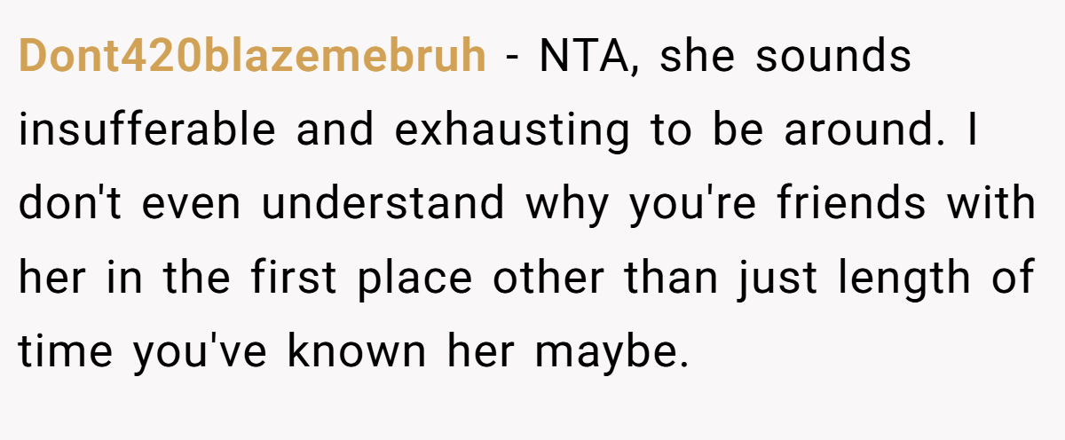 Dont420blazemebruh − NTA, she sounds insufferable and exhausting to be around. I don't even understand why you're friends with her in the first place other than just length of time you've known her maybe.