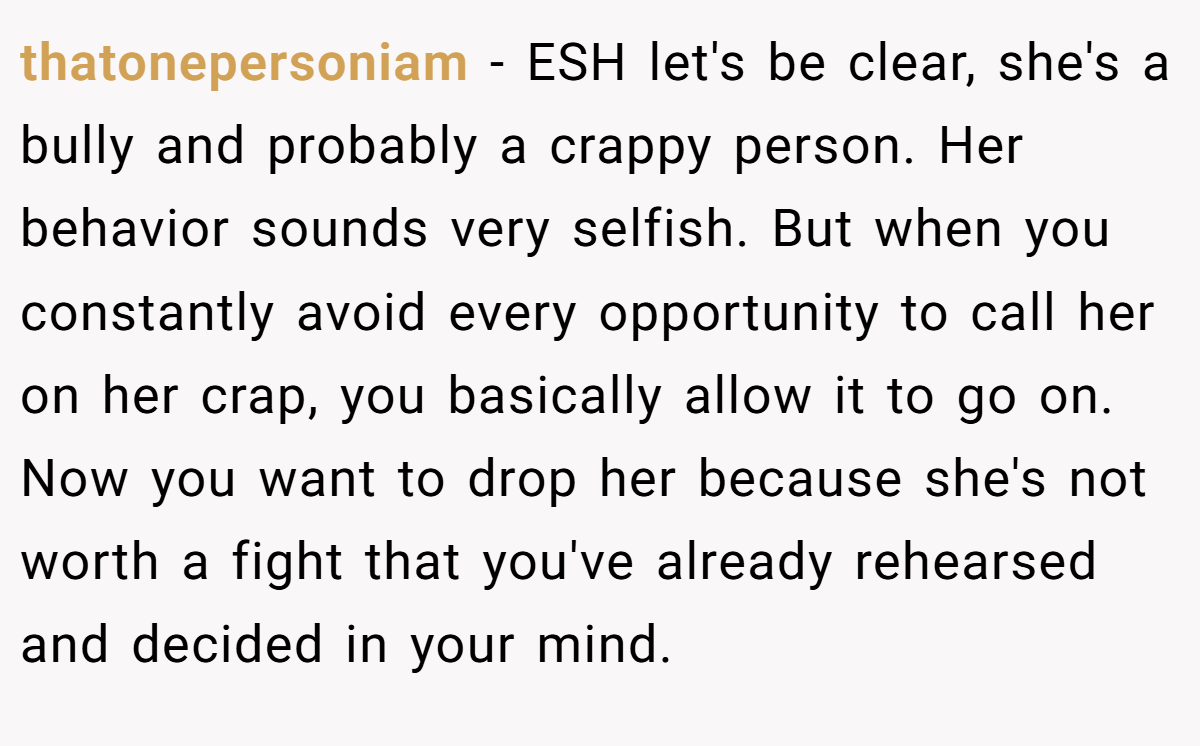 thatonepersoniam − ESH let's be clear, she's a bully and probably a crappy person. Her behavior sounds very selfish. But when you constantly avoid every opportunity to call her on her crap, you basically allow it to go on. Now you want to drop her because she's not worth a fight that you've already rehearsed and decided in your mind.