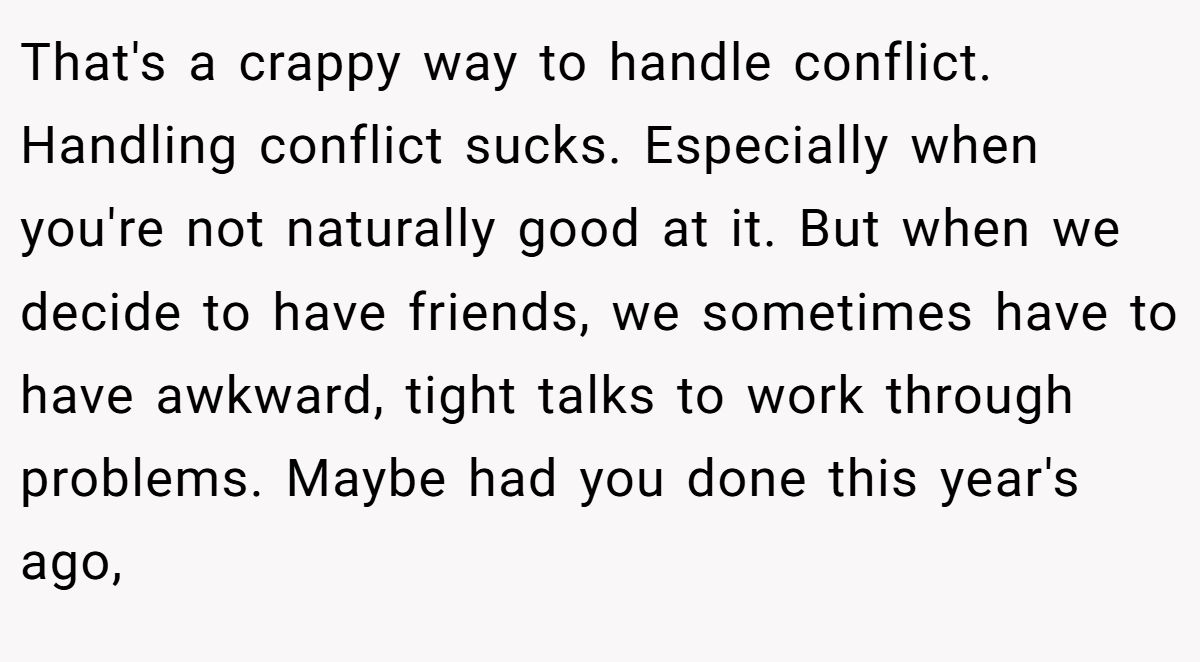 That's a crappy way to handle conflict. Handling conflict sucks. Especially when you're not naturally good at it. But when we decide to have friends, we sometimes have to have awkward, tight talks to work through problems. Maybe had you done this year's ago,