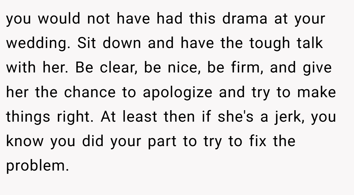 you would not have had this drama at your wedding. Sit down and have the tough talk with her. Be clear, be nice, be firm, and give her the chance to apologize and try to make things right. At least then if she's a jerk, you know you did your part to try to fix the problem.