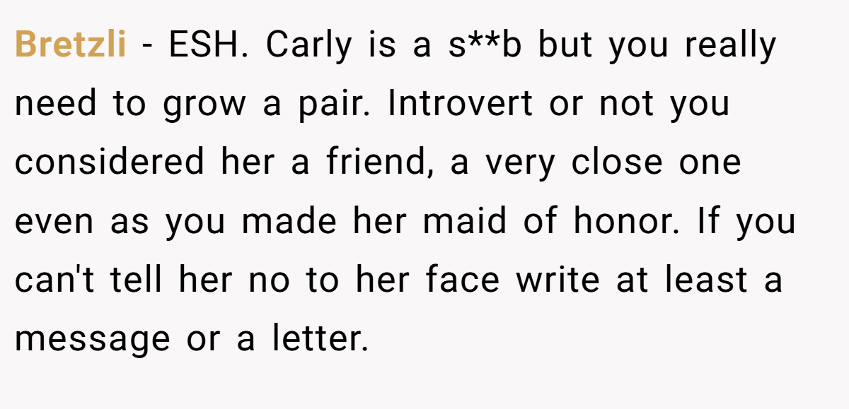 Bretzli − ESH. Carly is a s**b but you really need to grow a pair. Introvert or not you considered her a friend, a very close one even as you made her maid of honor. If you can't tell her no to her face write at least a message or a letter.