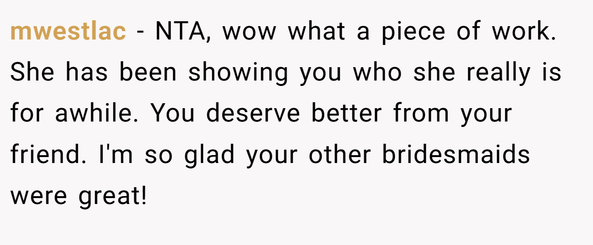 mwestlac − NTA, wow what a piece of work. She has been showing you who she really is for awhile. You deserve better from your friend. I'm so glad your other bridesmaids were great!