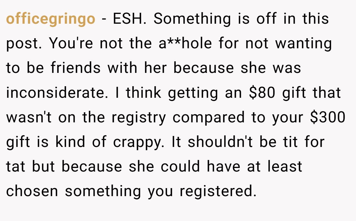 officegringo − ESH. Something is off in this post. You're not the a**hole for not wanting to be friends with her because she was inconsiderate. I think getting an $80 gift that wasn't on the registry compared to your $300 gift is kind of crappy. It shouldn't be tit for tat but because she could have at least chosen something you registered.