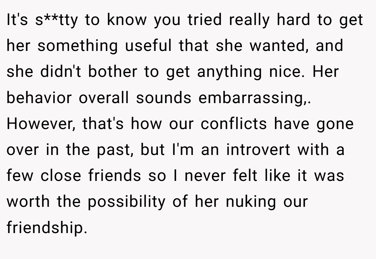 It's s**tty to know you tried really hard to get her something useful that she wanted, and she didn't bother to get anything nice. Her behavior overall sounds embarrassing,. However, that's how our conflicts have gone over in the past, but I'm an introvert with a few close friends so I never felt like it was worth the possibility of her nuking our friendship.