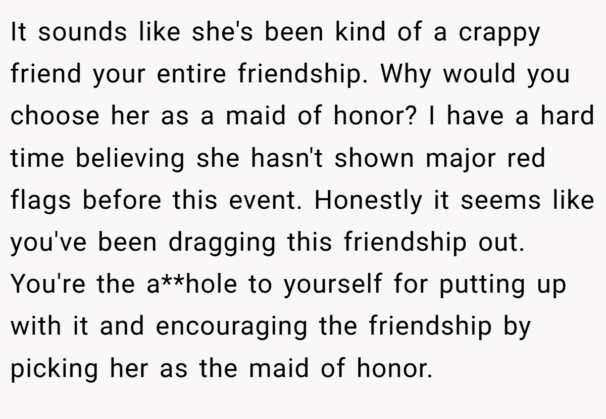 It sounds like she's been kind of a crappy friend your entire friendship. Why would you choose her as a maid of honor? I have a hard time believing she hasn't shown major red flags before this event. Honestly it seems like you've been dragging this friendship out. You're the a**hole to yourself for putting up with it and encouraging the friendship by picking her as the maid of honor.