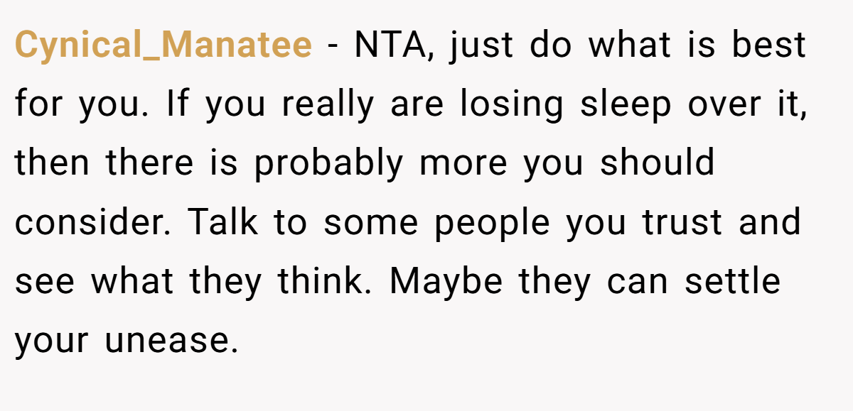 Cynical_Manatee − NTA, just do what is best for you. If you really are losing sleep over it, then there is probably more you should consider. Talk to some people you trust and see what they think. Maybe they can settle your unease.