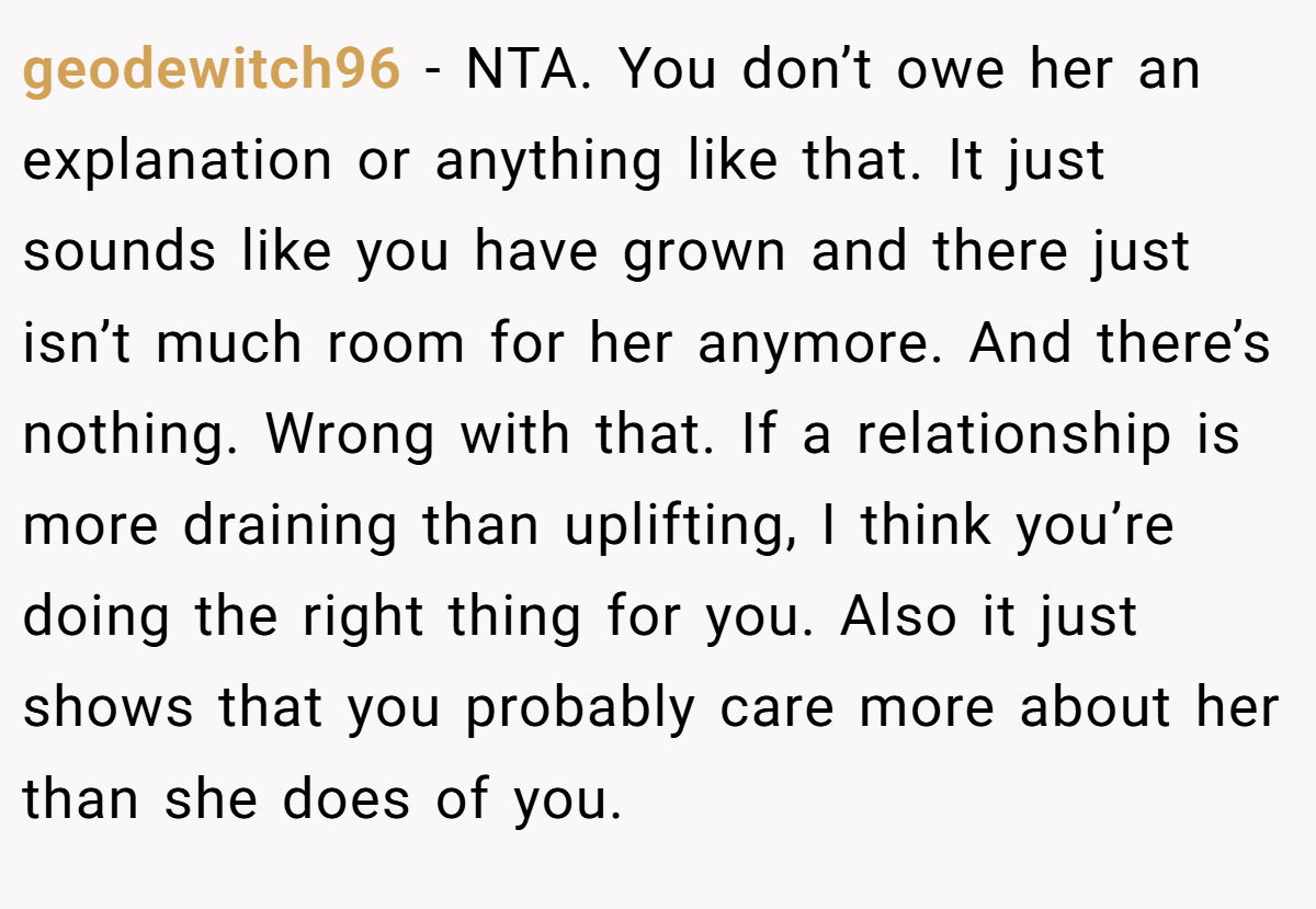 geodewitch96 − NTA. You don’t owe her an explanation or anything like that. It just sounds like you have grown and there just isn’t much room for her anymore. And there’s nothing. Wrong with that. If a relationship is more draining than uplifting, I think you’re doing the right thing for you. Also it just shows that you probably care more about her than she does of you.