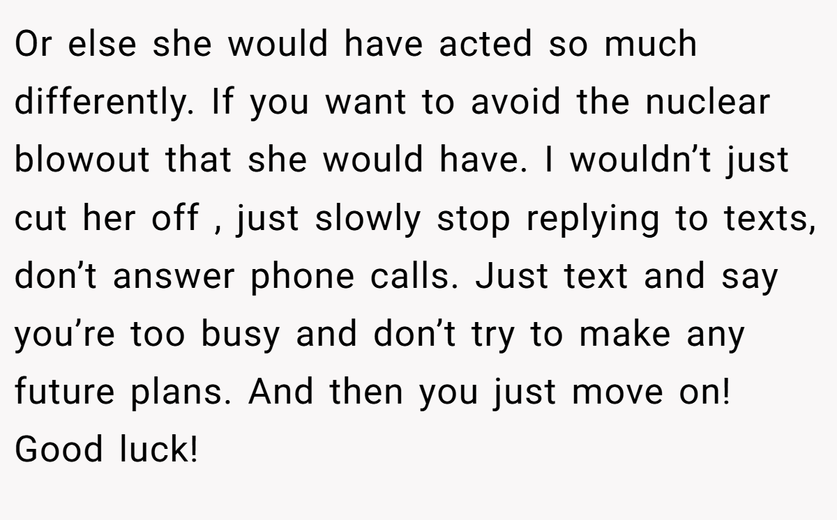 Or else she would have acted so much differently. If you want to avoid the nuclear blowout that she would have. I wouldn’t just cut her off , just slowly stop replying to texts, don’t answer phone calls. Just text and say you’re too busy and don’t try to make any future plans. And then you just move on! Good luck!