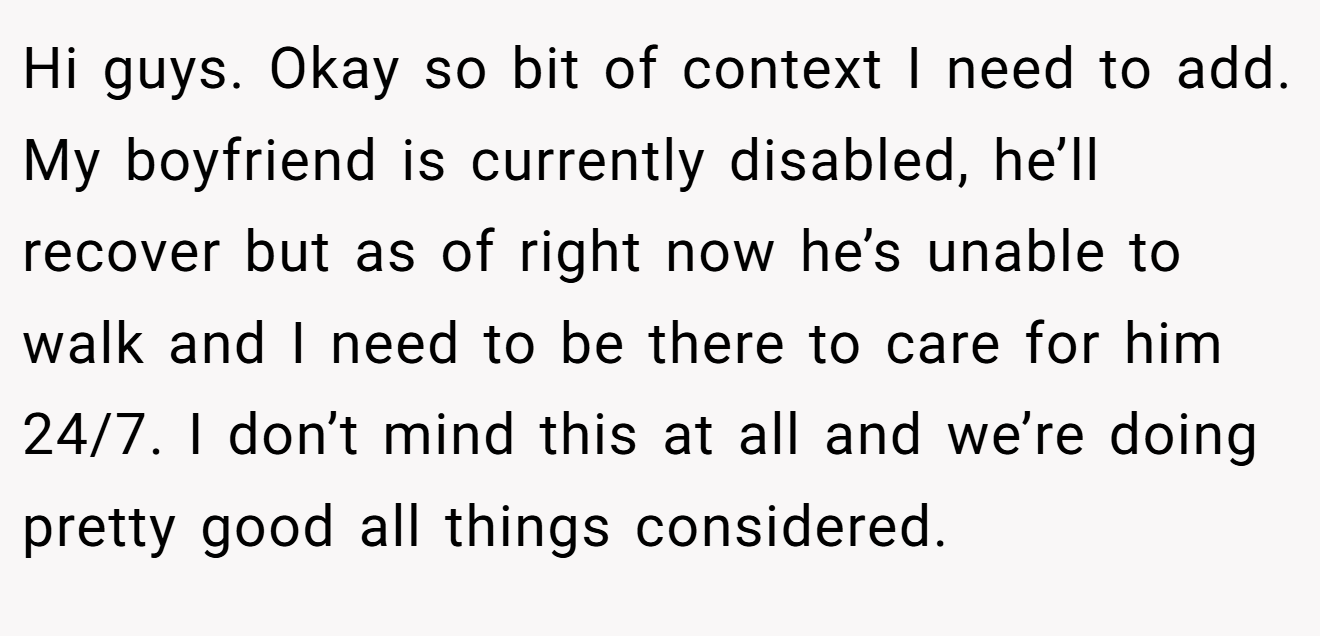 Hi guys. Okay so bit of context I need to add. My boyfriend is currently disabled, he’ll recover but as of right now he’s unable to walk and I need to be there to care for him 24/7. I don’t mind this at all and we’re doing pretty good all things considered.