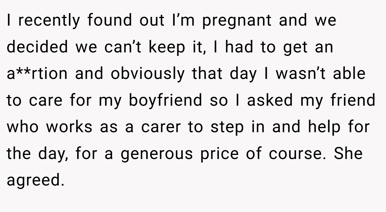 I recently found out I’m pregnant and we decided we can’t keep it, I had to get an a**rtion and obviously that day I wasn’t able to care for my boyfriend so I asked my friend who works as a carer to step in and help for the day, for a generous price of course. She agreed.