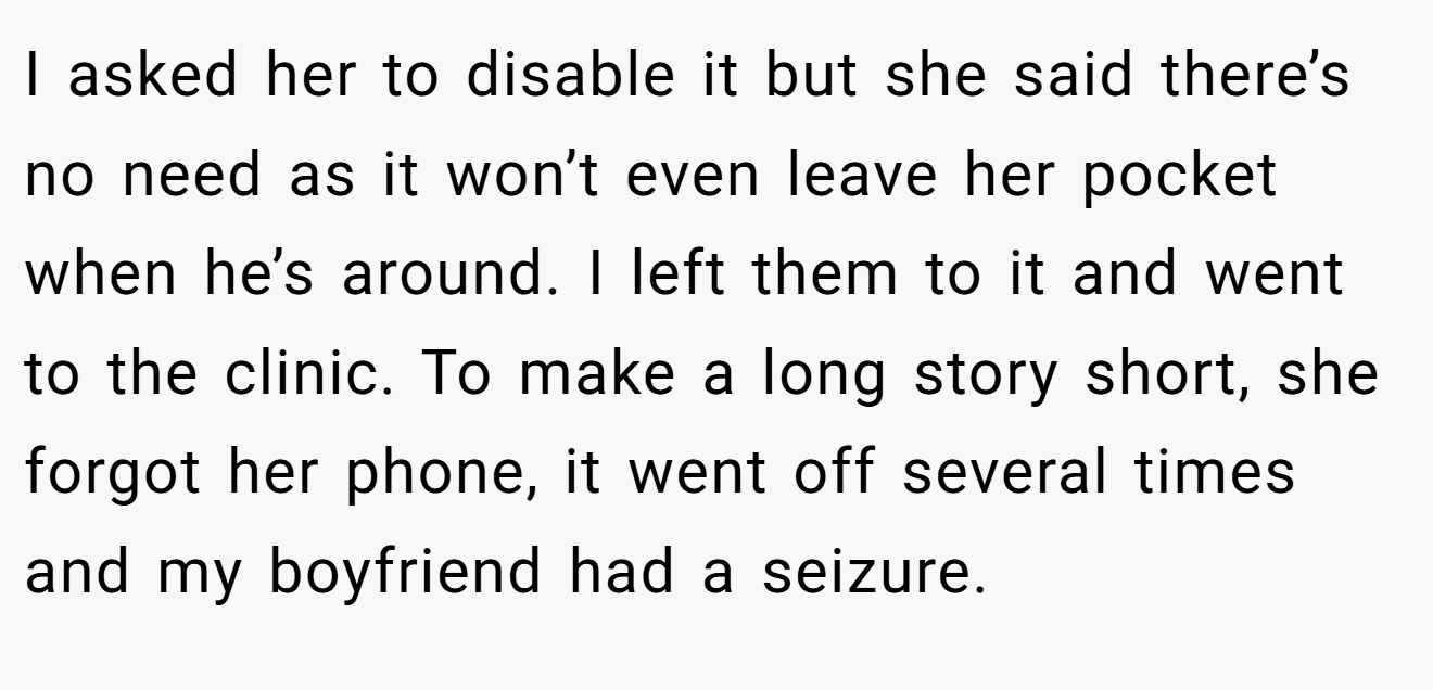 I asked her to disable it but she said there’s no need as it won’t even leave her pocket when he’s around. I left them to it and went to the clinic. To make a long story short, she forgot her phone, it went off several times and my boyfriend had a seizure.