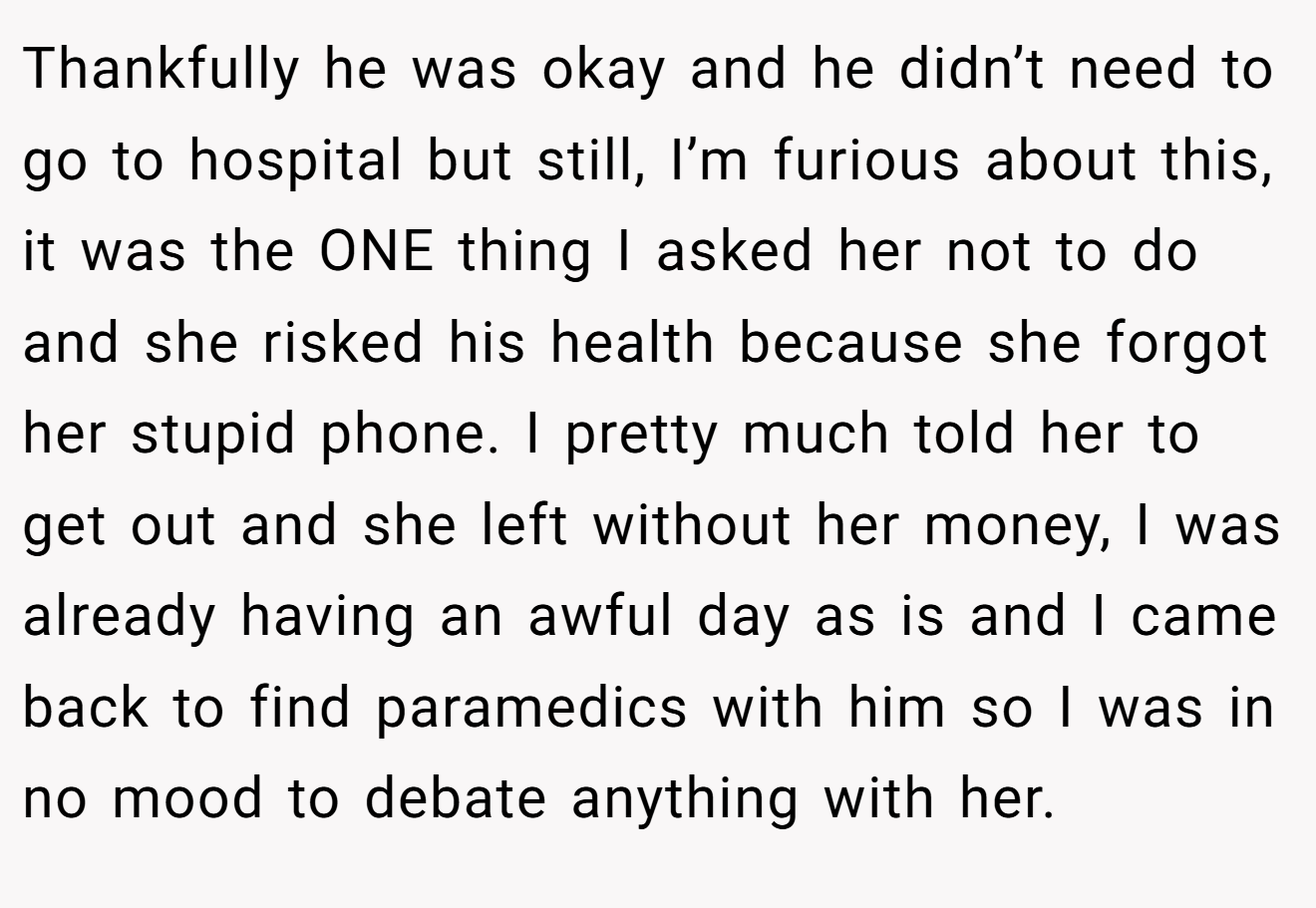 Thankfully he was okay and he didn’t need to go to hospital but still, I’m furious about this, it was the ONE thing I asked her not to do and she risked his health because she forgot her stupid phone. I pretty much told her to get out and she left without her money, I was already having an awful day as is and I came back to find paramedics with him so I was in no mood to debate anything with her.