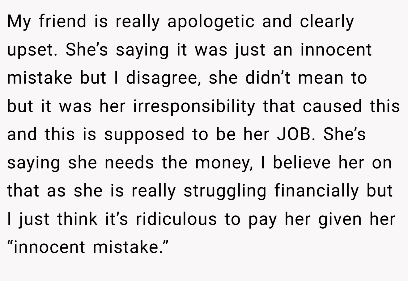 My friend is really apologetic and clearly upset. She’s saying it was just an innocent mistake but I disagree, she didn’t mean to but it was her irresponsibility that caused this and this is supposed to be her JOB. She’s saying she needs the money, I believe her on that as she is really struggling financially but I just think it’s ridiculous to pay her given her “innocent mistake.”