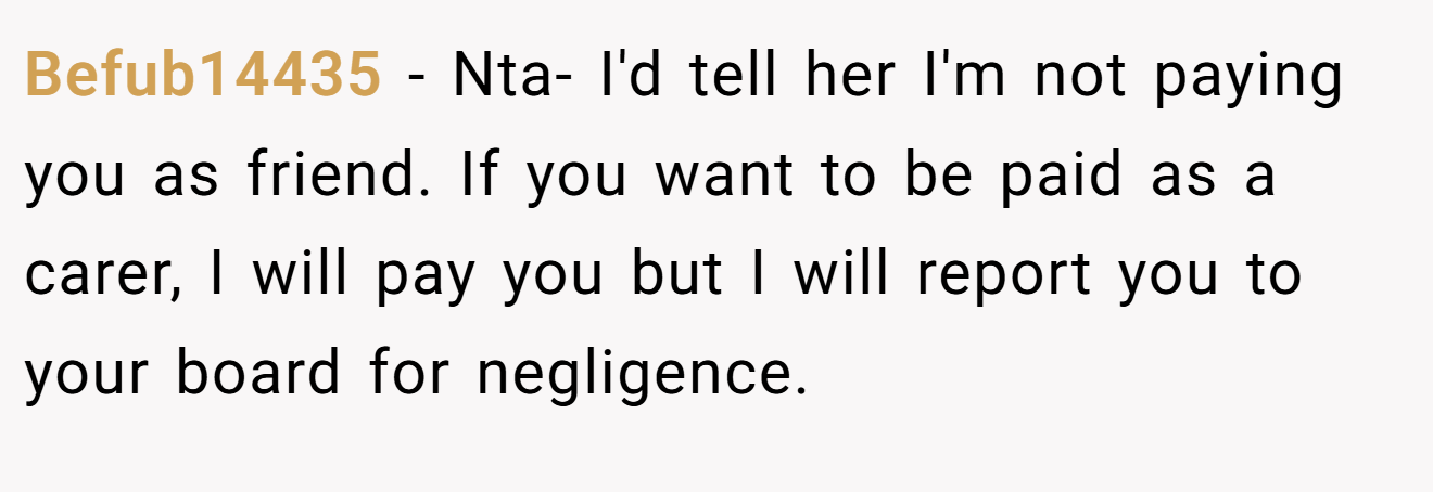 Befub14435 − Nta- I'd tell her I'm not paying you as friend. If you want to be paid as a carer, I will pay you but I will report you to your board for negligence.
