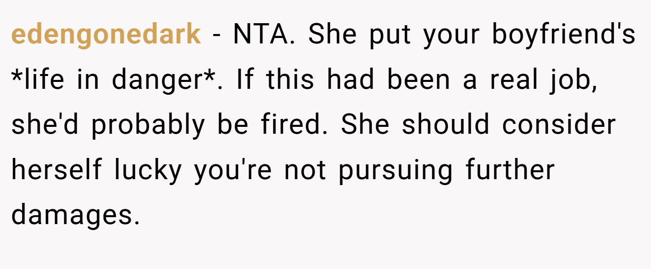 edengonedark − NTA. She put your boyfriend's *life in danger*. If this had been a real job, she'd probably be fired. She should consider herself lucky you're not pursuing further damages.