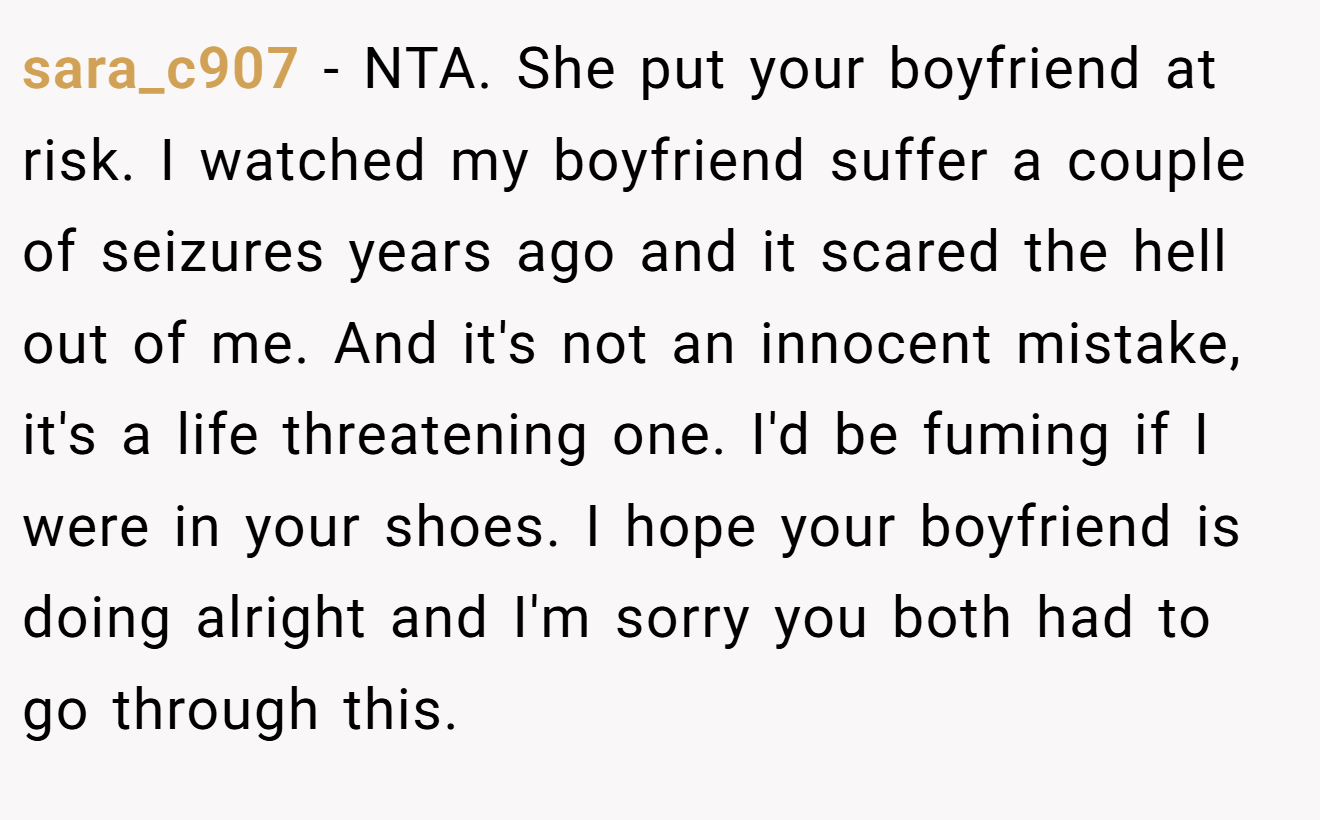 sara_c907 − NTA. She put your boyfriend at risk. I watched my boyfriend suffer a couple of seizures years ago and it scared the hell out of me. And it's not an innocent mistake, it's a life threatening one. I'd be fuming if I were in your shoes. I hope your boyfriend is doing alright and I'm sorry you both had to go through this.