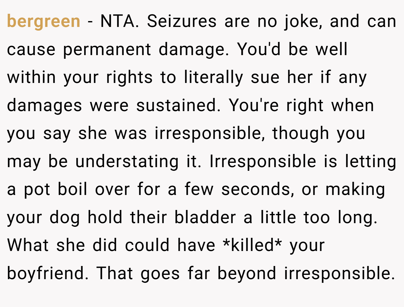 bergreen − NTA. Seizures are no joke, and can cause permanent damage. You'd be well within your rights to literally sue her if any damages were sustained. You're right when you say she was irresponsible, though you may be understating it. Irresponsible is letting a pot boil over for a few seconds, or making your dog hold their bladder a little too long. What she did could have *killed* your boyfriend. That goes far beyond irresponsible.