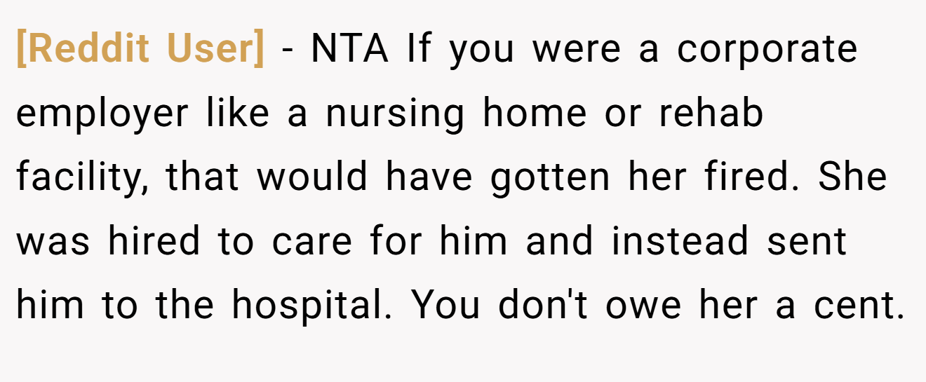 [Reddit User] − NTA If you were a corporate employer like a nursing home or rehab facility, that would have gotten her fired. She was hired to care for him and instead sent him to the hospital. You don't owe her a cent.