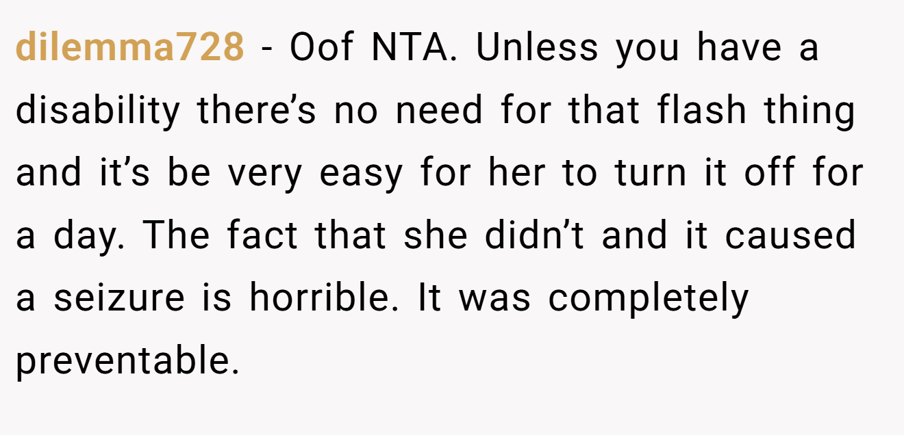 dilemma728 − Oof NTA. Unless you have a disability there’s no need for that flash thing and it’s be very easy for her to turn it off for a day. The fact that she didn’t and it caused a seizure is horrible. It was completely preventable.