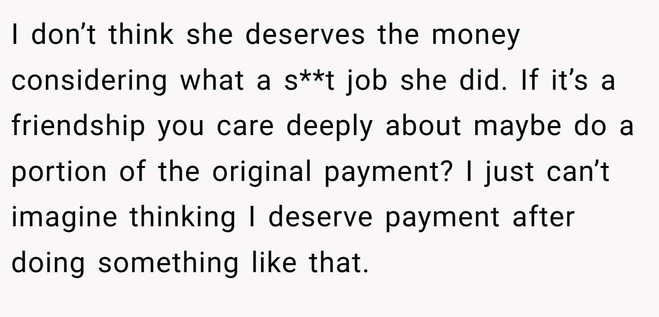 I don’t think she deserves the money considering what a s**t job she did. If it’s a friendship you care deeply about maybe do a portion of the original payment? I just can’t imagine thinking I deserve payment after doing something like that.
