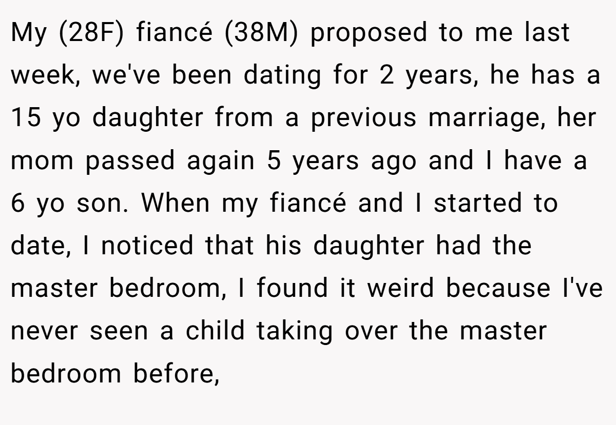My (28F) fiancé (38M) proposed to me last week, we've been dating for 2 years, he has a 15 yo daughter from a previous marriage, her mom passed again 5 years ago and I have a 6 yo son. When my fiancé and I started to date, I noticed that his daughter had the master bedroom, I found it weird because I've never seen a child taking over the master bedroom before,